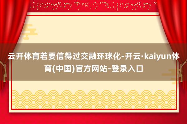 云开体育若要信得过交融环球化-开云·kaiyun体育(中国)官方网站-登录入口