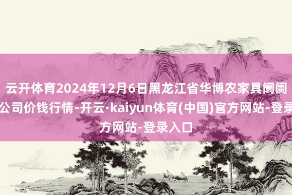 云开体育2024年12月6日黑龙江省华博农家具阛阓有限公司价钱行情-开云·kaiyun体育(中国)官方网站-登录入口