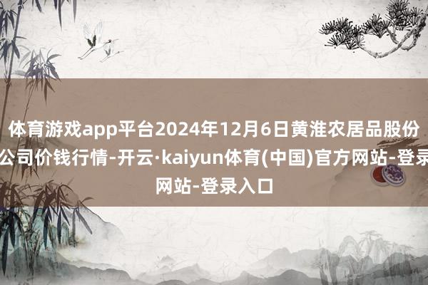 体育游戏app平台2024年12月6日黄淮农居品股份有限公司价钱行情-开云·kaiyun体育(中国)官方网站-登录入口