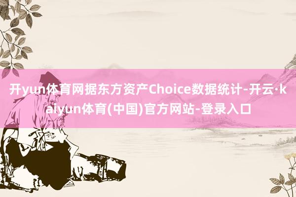 开yun体育网据东方资产Choice数据统计-开云·kaiyun体育(中国)官方网站-登录入口