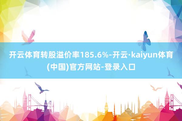 开云体育转股溢价率185.6%-开云·kaiyun体育(中国)官方网站-登录入口