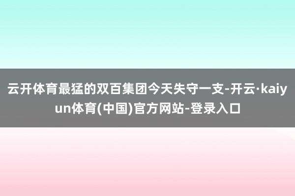 云开体育最猛的双百集团今天失守一支-开云·kaiyun体育(中国)官方网站-登录入口