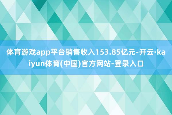 体育游戏app平台销售收入153.85亿元-开云·kaiyun体育(中国)官方网站-登录入口